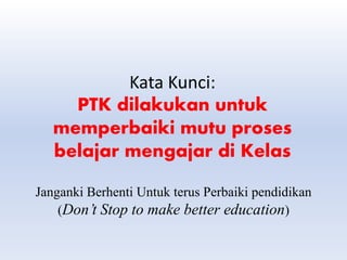 Kata Kunci:
PTK dilakukan untuk
memperbaiki mutu proses
belajar mengajar di Kelas
Janganki Berhenti Untuk terus Perbaiki pendidikan
(Don’t Stop to make better education)
 
