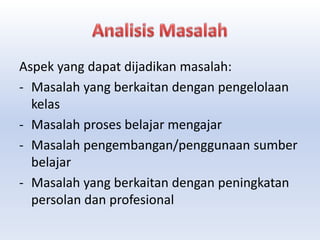 Aspek yang dapat dijadikan masalah:
- Masalah yang berkaitan dengan pengelolaan
kelas
- Masalah proses belajar mengajar
- Masalah pengembangan/penggunaan sumber
belajar
- Masalah yang berkaitan dengan peningkatan
persolan dan profesional
 