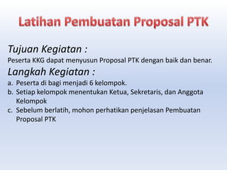 Tujuan Kegiatan :
Peserta KKG dapat menyusun Proposal PTK dengan baik dan benar.
Langkah Kegiatan :
a. Peserta di bagi menjadi 6 kelompok.
b. Setiap kelompok menentukan Ketua, Sekretaris, dan Anggota
Kelompok
c. Sebelum berlatih, mohon perhatikan penjelasan Pembuatan
Proposal PTK
 