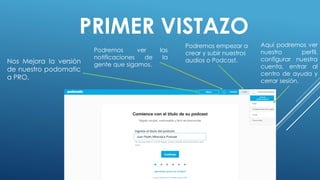 PRIMER VISTAZO
Nos Mejora la versión
de nuestro podomatic
a PRO.
Podremos ver las
notificaciones de la
gente que sigamos.
Podremos empezar a
crear y subir nuestros
audios o Podcast.
Aquí podremos ver
nuestro perfil,
configurar nuestra
cuenta, entrar al
centro de ayuda y
cerrar sesión.
 