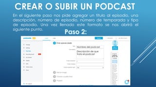 CREAR O SUBIR UN PODCAST
En el siguiente paso nos pide agregar un titulo al episodio, una
descripción, número de episodio, número de temporada y tipo
de episodio. Una vez llenado este formato se nos abrirá el
siguiente punto.
Nombre del podcast
Descripción de que
trata el podcast
 