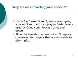 Why are we converting your episode? If you file format is mp3, we're resampling your mp3 so that it can play in flash players used by Odeo.com, Podcast.com, and others.  All audio formats that are not mp3 require conversion for players that are only able to play mp3s. 