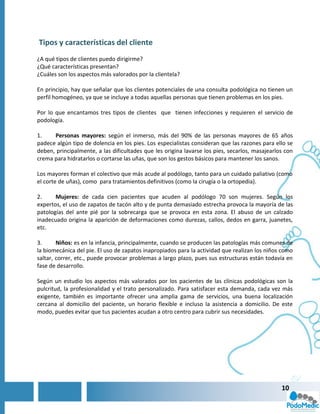 Tipos y características del cliente
¿A qué tipos de clientes puedo dirigirme?
¿Qué características presentan?
¿Cuáles son los aspectos más valorados por la clientela?

En principio, hay que señalar que los clientes potenciales de una consulta podológica no tienen un
perfil homogéneo, ya que se incluye a todas aquellas personas que tienen problemas en los pies.

Por lo que encantamos tres tipos de clientes que tienen infecciones y requieren el servicio de
podología.

1.    Personas mayores: según el inmerso, más del 90% de las personas mayores de 65 años
padece algún tipo de dolencia en los pies. Los especialistas consideran que las razones para ello se
deben, principalmente, a las dificultades que les origina lavarse los pies, secarlos, masajearlos con
crema para hidratarlos o cortarse las uñas, que son los gestos básicos para mantener los sanos.

Los mayores forman el colectivo que más acude al podólogo, tanto para un cuidado paliativo (como
el corte de uñas), como para tratamientos definitivos (como la cirugía o la ortopedia).

2.     Mujeres: de cada cien pacientes que acuden al podólogo 70 son mujeres. Según los
expertos, el uso de zapatos de tacón alto y de punta demasiado estrecha provoca la mayoría de las
patologías del ante pié por la sobrecarga que se provoca en esta zona. El abuso de un calzado
inadecuado origina la aparición de deformaciones como durezas, callos, dedos en garra, juanetes,
etc.

3.      Niños: es en la infancia, principalmente, cuando se producen las patologías más comunes de
la biomecánica del pie. El uso de zapatos inapropiados para la actividad que realizan los niños como
saltar, correr, etc., puede provocar problemas a largo plazo, pues sus estructuras están todavía en
fase de desarrollo.

Según un estudio los aspectos más valorados por los pacientes de las clínicas podológicas son la
pulcritud, la profesionalidad y el trato personalizado. Para satisfacer esta demanda, cada vez más
exigente, también es importante ofrecer una amplia gama de servicios, una buena localización
cercana al domicilio del paciente, un horario flexible e incluso la asistencia a domicilio. De este
modo, puedes evitar que tus pacientes acudan a otro centro para cubrir sus necesidades.




                                                                                                10
 