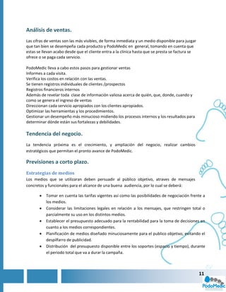 Análisis de ventas.
Las cifras de ventas son las más visibles, de forma inmediata y un medio disponible para juzgar
que tan bien se desempeña cada producto y PodoMedic en general, tomando en cuenta que
estas se llevan acabo desde que el cliente entra a la clínica hasta que se presta se factura se
ofrece o se paga cada servicio.

PodoMedic lleva a cabo estos pasos para gestionar ventas
Informes a cada visita.
Verifica los costos en relación con las ventas.
Se tienen registros individuales de clientes /prospectos
Registros financieros internos
Además de revelar toda clase de información valiosa acerca de quién, que, donde, cuando y
como se genera el ingreso de ventas
Direccionan cada servicio apropiados con los clientes apropiados.
Optimizar las herramientas y los procedimientos.
Gestionar un desempeño más minucioso midiendo los procesos internos y los resultados para
determinar dónde están sus fortalezas y debilidades.

Tendencia del negocio.
La tendencia próxima es el crecimiento, y ampliación del negocio, realizar cambios
estratégicos que permitan el pronto avance de PodoMedic.

Previsiones a corto plazo.
Estrategias de medios
Los medios que se utilizaran deben persuadir al público objetivo, atraves de mensajes
concretos y funcionales para el alcance de una buena audiencia, por lo cual se deberá:

          Tomar en cuenta las tarifas vigentes así como las posibilidades de negociación frente a
           los medios.
          Considerar las limitaciones legales en relación a los mensajes, que restringen total o
           parcialmente su uso en los distintos medios.
          Establecer el presupuesto adecuado para la rentabilidad para la toma de decisiones en
           cuanto a los medios correspondientes.
          Planificación de medios diseñado minuciosamente para el publico objetivo, evitando el
           despilfarro de publicidad.
          Distribución del presupuesto disponible entre los soportes (espacio y tiempo), durante
           el periodo total que va a durar la campaña.



                                                                                                  11
 