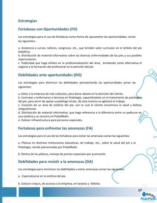 Estrategias

Fortalezas con Oportunidades (FO)
Las estrategias para el uso de fortalezas como forma de aprovechar las oportunidades, serian
las siguientes:

a. Asistencia a cursos, talleres, congresos, etc., que brinden valor curricular en el ámbito del pie
diabético.
b. Distribución de material informativo sobre las diversas enfermedades de los pies y sus posibles
repercusiones.
c. Publicidad que haga énfasis en la profesionalización del área, brindando como alternativa el
negocio y la formación del profesional en la atención del pie.

Debilidades ante oportunidades (DO)
Las estrategias para disminuir las debilidades aprovechando las oportunidades serian las
siguientes:

a. Dotar a la empresa de más cubículos, para darse abasto en la atención del cliente.
b. Contratar a enfermeras o técnicos en Podología, capacitándolos en el tratamiento de patologías
del pie, para servir de apoyo a podólogo titular, de esta manera se agilizará el trabajo.
c. Creación de un área de estética del pie, con lo cual el cliente encontrara la salud y belleza
integralmente.
d. Distribución de material informativo, que haga referencia a la diferencia entre un pedicure en
una estética y un servicio en PodoMedic.
e. Colocar infraestructura para personas especiales.

Fortalezas para enfrentar las amenazas (FA)
Las estrategias para el uso de las fortalezas para evitar las amenazas serian las siguientes:

a. Platicas en distintas instituciones educativas, de trabajo, etc., sobre la salud del pie y la
Podología, siendo patrocinadas por PodoMedic.

b. Dentro de las pláticas, manejo de precios especiales por promoción.

Debilidades para resistir a la amenazas (DA)
Las estrategias para minimizar las debilidades y evitar amenazas serian las siguientes:

a. Especializarse en la estética del pie.

b. Colocar croquis, de accesos a la empresa, en tarjetas y folletos.

                                                                                                   17
 