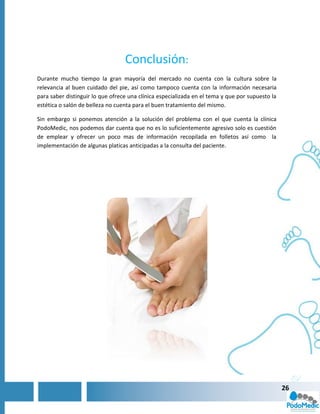 Conclusión:
Durante mucho tiempo la gran mayoría del mercado no cuenta con la cultura sobre la
relevancia al buen cuidado del pie, así como tampoco cuenta con la información necesaria
para saber distinguir lo que ofrece una clínica especializada en el tema y que por supuesto la
estética o salón de belleza no cuenta para el buen tratamiento del mismo.

Sin embargo si ponemos atención a la solución del problema con el que cuenta la clínica
PodoMedic, nos podemos dar cuenta que no es lo suficientemente agresivo solo es cuestión
de emplear y ofrecer un poco mas de información recopilada en folletos así como la
implementación de algunas platicas anticipadas a la consulta del paciente.




                                                                                                 26
 