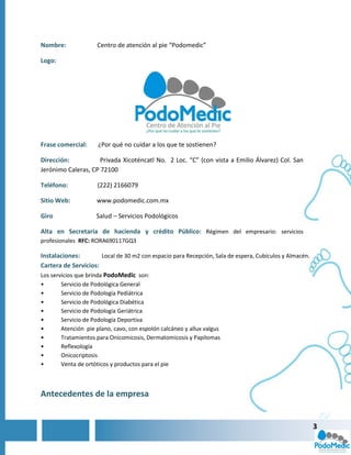 Nombre:              Centro de atención al pie “Podomedic”

Logo:




Frase comercial:      ¿Por qué no cuidar a los que te sostienen?

Dirección:           Privada Xicoténcatl No. 2 Loc. “C” (con vista a Emilio Álvarez) Col. San
Jerónimo Caleras, CP 72100

Teléfono:            (222) 2166079

Sitio Web:           www.podomedic.com.mx

Giro                 Salud – Servicios Podológicos

Alta en Secretaria de hacienda y crédito Público: Régimen del empresario: servicios
profesionales RFC: RORA690117GQ3

Instalaciones:          Local de 30 m2 con espacio para Recepción, Sala de espera, Cubículos y Almacén.
Cartera de Servicios:
Los servicios que brinda PodoMedic son:
•       Servicio de Podológica General
•       Servicio de Podología Pediátrica
•       Servicio de Podológica Diabética
•       Servicio de Podología Geriátrica
•       Servicio de Podología Deportiva
•       Atención pie plano, cavo, con espolón calcáneo y allux valgus
•       Tratamientos para Onicomicosis, Dermatomicosis y Papilomas
•       Reflexología
•       Onicocriptosis
•       Venta de ortóticos y productos para el pie



Antecedentes de la empresa


                                                                                                          3
 