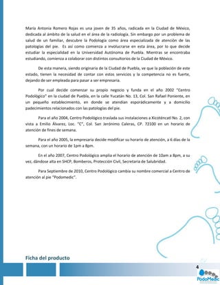 María Antonia Romero Rojas es una joven de 35 años, radicada en la Ciudad de México,
dedicada al ámbito de la salud en el área de la radiología. Sin embargo por un problema de
salud de un familiar, descubre la Podología como área especializada de atención de las
patologías del pie. Es así como comienza a involucrarse en esta área, por lo que decide
estudiar la especialidad en la Universidad Autónoma de Puebla. Mientras se encontraba
estudiando, comienza a colaborar con distintos consultorios de la Ciudad de México.

       De esta manera, siendo originaria de la Ciudad de Puebla, ve que la población de este
estado, tienen la necesidad de contar con estos servicios y la competencia no es fuerte,
dejando de ser empleada para pasar a ser empresaria.

      Por cual decide comenzar su propio negocio y funda en el año 2002 “Centro
Podológico” en la ciudad de Puebla, en la calle Yucatán No. 13, Col. San Rafael Poniente, en
un pequeño establecimiento, en donde se atendían esporádicamente y a domicilio
padecimientos relacionados con las patologías del pie.

       Para el año 2004, Centro Podológico traslada sus instalaciones a Xicoténcatl No. 2, con
vista a Emilio Álvarez, Loc. “C”, Col. San Jerónimo Caleras, CP. 72100 en un horario de
atención de fines de semana.

      Para el año 2005, la empresaria decide modificar su horario de atención, a 6 días de la
semana, con un horario de 1pm a 8pm.

       En el año 2007, Centro Podológico amplia el horario de atención de 10am a 8pm, a su
vez, dándose alta en SHCP, Bomberos, Protección Civil, Secretaria de Salubridad.

       Para Septiembre de 2010, Centro Podológico cambia su nombre comercial a Centro de
atención al pie “Podomedic”.




Ficha del producto
                                                                                                 4
 