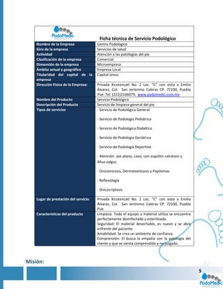 Ficha técnica de Servicio Podológico
    Nombre de la Empresa               Centro Podológico
    Giro de la empresa                 Servicios de salud
    Actividad                          Atención a las patologías del pie
    Clasificación de la empresa        Comercial
    Dimensión de la empresa            Microempresa
    Ámbito actual y geográfico         Empresa Local
    Titularidad del capital de la      Capital único
    empresa
    Dirección Física de la Empresa:    Privada Xicotencatl No. 2 Loc. “C” con vista a Emilio
                                       Álvarez, Col. San Jerónimo Caleras CP. 72100, Puebla
                                       Pue. Tel. (222)2166079, www.podomedic.com.mx
    Nombre del Producto                Servicio Podológico
    Descripción del Producto           Servicio de limpieza general del pie.
    Tipos de servicios                 - Servicio de Podológica General

                                       - Servicio de Podología Pediátrica

                                       - Servicio de Podológica Diabética

                                       - Servicio de Podología Geriátrica

                                       - Servicio de Podología Deportiva

                                       - Atención pie plano, cavo, con espolón calcáneo y
                                       Allux valgus.

                                       - Onicomicosis, Dermatomicosis y Papilomas

                                       - Reflexología

                                       - Onicocriptosis

    Lugar de prestación del servicio   Privada Xicotencatl No. 2 Loc. “C” con vista a Emilio
                                       Álvarez, Col. San Jerónimo Caleras CP. 72100, Puebla
                                       Pue.
    Características del producto       Limpieza: Todo el equipo y material utiliza se encuentra
                                       perfectamente desinfectado y esterilizado.
                                       Seguridad: El material desechable, es nuevo y se abre
                                       enfrente del paciente.
                                       Amabilidad: Se crea un ambiente de confianza.
                                       Comprensión: El busca la empatía con la patología del
                                       cliente y que se sienta comprendido y no juzgado.



Misión:
                                                                                                  5
 