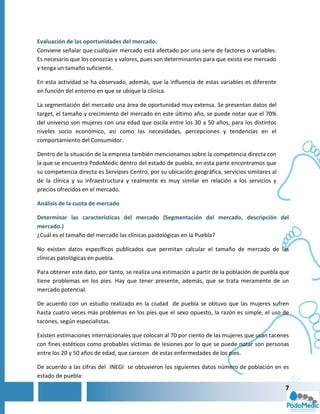 Evaluación de las oportunidades del mercado.
Conviene señalar que cualquier mercado está afectado por una serie de factores o variables.
Es necesario que los conozcas y valores, pues son determinantes para que exista ese mercado
y tenga un tamaño suficiente.

En esta actividad se ha observado, además, que la influencia de estas variables es diferente
en función del entorno en que se ubique la clínica.

La segmentación del mercado una área de oportunidad muy extensa. Se presentan datos del
target, el tamaño y crecimiento del mercado en este último año, se puede notar que el 70%
del universo son mujeres con una edad que oscila entre los 30 a 50 años, para los distintos
niveles socio económico, así como las necesidades, percepciones y tendencias en el
comportamiento del Consumidor.

Dentro de la situación de la empresa también mencionamos sobre la competencia directa con
la que se encuentra PodoMedic dentro del estado de puebla, en esta parte encontramos que
su competencia directa es Servipies Centro, por su ubicación geográfica, servicios similares al
de la clínica y su infraestructura y realmente es muy similar en relación a los servicios y
precios ofrecidos en el mercado.

Análisis de la cuota de mercado

Determinar las características del mercado (Segmentación del mercado, descripción del
mercado.)
¿Cuál es el tamaño del mercado las clínicas paidológicas en la Puebla?

No existen datos específicos publicados que permitan calcular el tamaño de mercado de las
clínicas patológicas en puebla.

Para obtener este dato, por tanto, se realiza una estimación a partir de la población de puebla que
tiene problemas en los pies. Hay que tener presente, además, que se trata meramente de un
mercado potencial.

De acuerdo con un estudio realizado en la ciudad de puebla se obtuvo que las mujeres sufren
hasta cuatro veces más problemas en los píes que el sexo opuesto, la razón es simple, el uso de
tacones, según especialistas.

Existen estimaciones internacionales que colocan al 70 por ciento de las mujeres que usan tacones
con fines estéticos como probables víctimas de lesiones por lo que se puede notar son personas
entre los 20 y 50 años de edad, que carecen de estas enfermedades de los pies.

De acuerdo a las cifras del INEGI se obtuvieron los siguientes datos número de población en es
estado de puebla:
                                                                                                  7
 