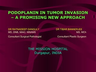 PODOPLANIN IN TUMOR INVASIONPODOPLANIN IN TUMOR INVASION
– A PROMISING NEW APPROACH– A PROMISING NEW APPROACH
DR RATNADEEP GANGULY
MD, DNB, MIAC, MNAMS
Consultant Surgical Pathologist
DR TIBAR BANNERJEE
MS, MCh
Consultant Plastic Surgeon
THE MISSION HOSPITAL
Durgapur, INDIA
 