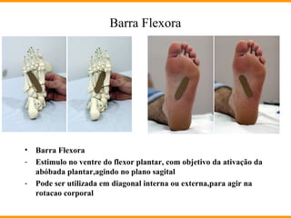 Barra Flexora
• Barra Flexora
- Estimulo no ventre do flexor plantar, com objetivo da ativação da
abóbada plantar,agindo no plano sagital
- Pode ser utilizada em diagonal interna ou externa,para agir na
rotacao corporal
 