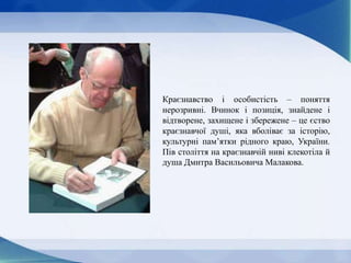 Краєзнавство і особистість – поняття
нерозривні. Вчинок і позиція, знайдене і
відтворене, захищене і збережене – це єство
краєзнавчої душі, яка вболіває за історію,
культурні пам’ятки рідного краю, України.
Пів століття на краєзнавчій ниві клекотіла й
душа Дмитра Васильовича Малакова.
 