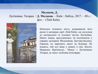 Малаков, Д.
Лук'янівка. Татарка / Д. Малаков. – Київ : Либідь, 2017. – 80 с. :
фот. – (Твій Київ).
• Невтомно пізнаючи місто, відкриваючи його
разом із авторами серії «Твій Київ», ми дісталися
до центральної та головної частин Лук'янівки.
Навіть кияни, прогулюючись чи поспішаючи у
справах вулицями Мельникова, Багговутівською,
Герцена, не звертають уваги на будинки. Не
відають, чий дух живе у деяких із них. Косачі,
Мурашки, Кричевські... Межує з Лук'янівкою
Татарка, де панує особлива атмосфера.
 