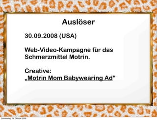 Auslöser
                          30.09.2008 (USA)

                          Web-Video-Kampagne für das
                          Schmerzmittel Motrin.

                          Creative:
                          „Motrin Mom Babywearing Ad“




Donnerstag, 29. Oktober 2009
 