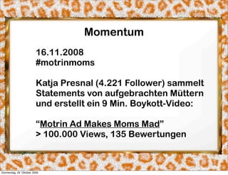 Momentum
                          16.11.2008
                          #motrinmoms

                          Katja Presnal (4.221 Follower) sammelt
                          Statements von aufgebrachten Müttern
                          und erstellt ein 9 Min. Boykott-Video:

                          “Motrin Ad Makes Moms Mad”
                          > 100.000 Views, 135 Bewertungen



Donnerstag, 29. Oktober 2009
 