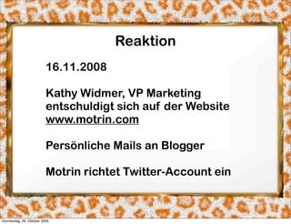 Reaktion
                          16.11.2008

                          Kathy Widmer, VP Marketing
                          entschuldigt sich auf der Website
                          www.motrin.com

                          Persönliche Mails an Blogger

                          Motrin richtet Twitter-Account ein



Donnerstag, 29. Oktober 2009
 