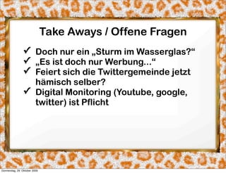 Take Aways / Offene Fragen
                ✓ Doch nur ein „Sturm im Wasserglas?“
                ✓ „Es ist doch nur Werbung...“
                ✓ Feiert sich die Twittergemeinde jetzt
                  hämisch selber?
                ✓ Digital Monitoring (Youtube, google,
                  twitter) ist Pflicht




Donnerstag, 29. Oktober 2009
 