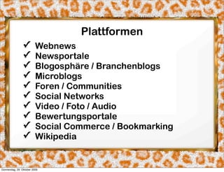 Plattformen
                ✓         Webnews
                ✓         Newsportale
                ✓         Blogosphäre / Branchenblogs
                ✓         Microblogs
                ✓         Foren / Communities
                ✓         Social Networks
                ✓         Video / Foto / Audio
                ✓         Bewertungsportale
                ✓         Social Commerce / Bookmarking
                ✓         Wikipedia


Donnerstag, 29. Oktober 2009
 