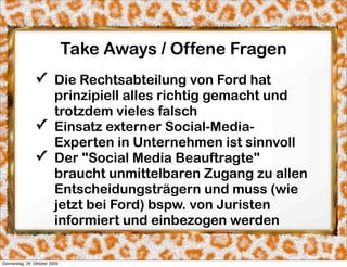 Take Aways / Offene Fragen
                ✓ Die Rechtsabteilung von Ford hat
                  prinzipiell alles richtig gemacht und
                  trotzdem vieles falsch
                ✓ Einsatz externer Social-Media-
                  Experten in Unternehmen ist sinnvoll
                ✓ Der "Social Media Beauftragte"
                  braucht unmittelbaren Zugang zu allen
                  Entscheidungsträgern und muss (wie
                  jetzt bei Ford) bspw. von Juristen
                  informiert und einbezogen werden

Donnerstag, 29. Oktober 2009
 