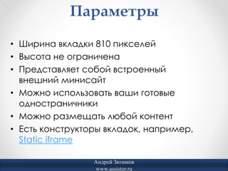 Параметры

• Ширина вкладки 810 пикселей
• Высота не ограничена
• Представляет собой встроенный
  внешний минисайт
• Можно использовать ваши готовые
  одностраничники
• Можно размещать любой контент
• Есть конструкторы вкладок, например,
  Static iframe

                 Андрей Зюзиков
                 www.assistor.ru
 