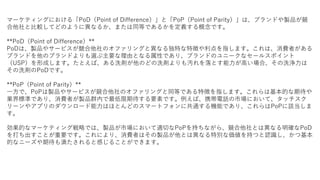 マーケティングにおける「PoD（Point of Difference）」と「PoP（Point of Parity）」は、ブランドや製品が競
合他社と比較してどのように異なるか、または同等であるかを定義する概念です。
**PoD（Point of Difference）**
PoDは、製品やサービスが競合他社のオファリングと異なる独特な特徴や利点を指します。これは、消費者がある
ブランドを他のブランドよりも選ぶ主要な理由となる属性であり、ブランドのユニークなセールスポイント
（USP）を形成します。たとえば、ある洗剤が他のどの洗剤よりも汚れを落とす能力が高い場合、その洗浄力は
その洗剤のPoDです。
**PoP（Point of Parity）**
一方で、PoPは製品やサービスが競合他社のオファリングと同等である特徴を指します。これらは基本的な期待や
業界標準であり、消費者が製品群内で最低限期待する要素です。例えば、携帯電話の市場において、タッチスク
リーンやアプリのダウンロード能力はほとんどのスマートフォンに共通する機能であり、これらはPoPに該当しま
す。
効果的なマーケティング戦略では、製品が市場において適切なPoPを持ちながら、競合他社とは異なる明確なPoD
を打ち出すことが重要です。これにより、消費者はその製品が他とは異なる特別な価値を持つと認識し、かつ基本
的なニーズや期待も満たされると感じることができます。
 