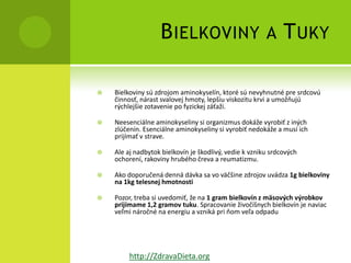 B IELKOVINY                          A     T UKY

   Bielkoviny sú zdrojom aminokyselín, ktoré sú nevyhnutné pre srdcovú
    činnosť, nárast svalovej hmoty, lepšiu viskozitu krvi a umožňujú
    rýchlejšie zotavenie po fyzickej záťaži.

   Neesenciálne aminokyseliny si organizmus dokáže vyrobiť z iných
    zlúčenín. Esenciálne aminokyseliny si vyrobiť nedokáže a musí ich
    prijímať v strave.

   Ale aj nadbytok bielkovín je škodlivý, vedie k vzniku srdcových
    ochorení, rakoviny hrubého čreva a reumatizmu.

   Ako doporučená denná dávka sa vo väčšine zdrojov uvádza 1g bielkoviny
    na 1kg telesnej hmotnosti

   Pozor, treba si uvedomiť, že na 1 gram bielkovín z mäsových výrobkov
    prijímame 1,2 gramov tuku. Spracovanie živočíšnych bielkovín je naviac
    veľmi náročné na energiu a vzniká pri ňom veľa odpadu




         http://ZdravaDieta.org
 