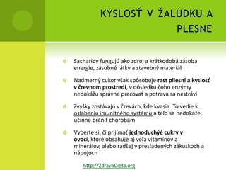 KYSLOSŤ V ŽALÚDKU A
                           PLESNE


   Sacharidy fungujú ako zdroj a krátkodobá zásoba
    energie, zásobné látky a stavebný materiál
   Nadmerný cukor však spôsobuje rast pliesní a kyslosť
    v črevnom prostredí, v dôsledku čoho enzýmy
    nedokážu správne pracovať a potrava sa nestrávi
   Zvyšky zostávajú v črevách, kde kvasia. To vedie k
    oslabeniu imunitného systému a telo sa nedokáže
    účinne brániť chorobám
   Vyberte si, či prijímať jednoduchýé cukry v
    ovocí, ktoré obsahuje aj veľa vitamínov a
    minerálov, alebo radšej v presladených zákuskoch a
    nápojoch
       http://ZdravaDieta.org
 