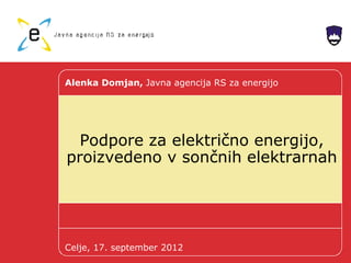 Podpore za električno energijo,
proizvedeno v sončnih elektrarnah
Alenka Domjan, Javna agencija RS za energijo
Celje, 17. september 2012
 