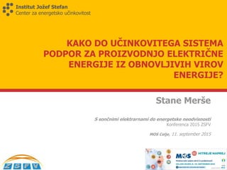 Institut Jožef Stefan
Center za energetsko učinkovitost
KAKO DO UČINKOVITEGA SISTEMA
PODPOR ZA PROIZVODNJO ELEKTRIČNE
ENERGIJE IZ OBNOVLJIVIH VIROV
ENERGIJE?
Stane Merše
S sončnimi elektrarnami do energetske neodvisnosti
Konferenca 2015 ZSFV
MOS Celje, 11. september 2015
 