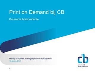 Print on Demand bij CB
Duurzame boekproductie




Mathijs Suidman, manager product
Hans Willem Cortenraad, directeur management
10 oktober 2012
22 november 2012



1
 