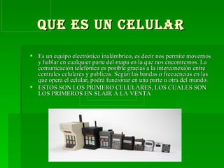 QUE ES UN CELULAR   Es un equipo electrónico inalámbrico, es decir nos permite movernos y hablar en cualquier parte del mapa en la que nos encontremos. La comunicación telefónica es posible gracias a la interconexión entre centrales celulares y publicas. Según las bandas o frecuencias en las que opera el celular, podrá funcionar en una parte u otra del mundo. ESTOS SON LOS PRIMERO CELULARES, LOS CUALES SON LOS PRIMEROS EN SLAIR A LA VENTA 