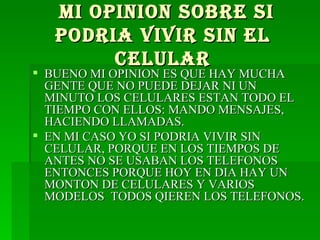 MI OPINION SOBRE SI PODRIA VIVIR SIN EL CELULAR BUENO MI OPINION ES QUE HAY MUCHA GENTE QUE NO PUEDE DEJAR NI UN MINUTO LOS CELULARES ESTAN TODO EL TIEMPO CON ELLOS: MANDO MENSAJES, HACIENDO LLAMADAS. EN MI CASO YO SI PODRIA VIVIR SIN CELULAR, PORQUE EN LOS TIEMPOS DE ANTES NO SE USABAN LOS TELEFONOS ENTONCES PORQUE HOY EN DIA HAY UN MONTON DE CELULARES Y VARIOS MODELOS  TODOS QIEREN LOS TELEFONOS. 