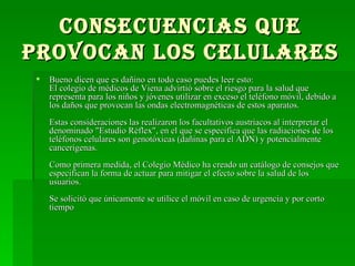 Consecuencias que provocan los celulares Bueno dicen que es dañino en todo caso puedes leer esto: El colegio de médicos de Viena advirtió sobre el riesgo para la salud que representa para los niños y jóvenes utilizar en exceso el teléfono móvil, debido a los daños que provocan las ondas electromagnéticas de estos aparatos. Estas consideraciones las realizaron los facultativos austriacos al interpretar el denominado "Estudio Réflex", en el que se especifica que las radiaciones de los teléfonos celulares son genotóxicas (dañinas para el ADN) y potencialmente cancerígenas. Como primera medida, el Colegio Médico ha creado un catálogo de consejos que especifican la forma de actuar para mitigar el efecto sobre la salud de los usuarios. Se solicitó que únicamente se utilice el móvil en caso de urgencia y por corto tiempo  