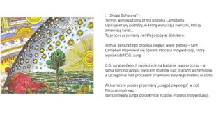 :: „Droga Bohatera” -
Termin wprowadzony przez Josepha Campbella.
Opisuje etapy podróży, w którą wyruszają nieliczni, którzy
zmieniają świat…
To proces przemiany zwykłej osoby w Bohatera.
Jednak geneza tego procesu sięga o wiele głębiej – sam
Campbell inspirował się opisem Procesu Indywiduacji, który
wprowadził C.G. Jung.
C.G. Jung poświęcił swoje życie na badanie tego procesu – a
sama koncepcja była owocem studiów nad pracami alchemików,
a szczególnie nad procesem przemiany zwykłego metalu w złoto.
Alchemiczny proces przemiany „czegoś zwykłego” w coś
Nieprzemijalnego
zainspirowały Junga do odkrycia etapów Procesu Indywiduacji.
 