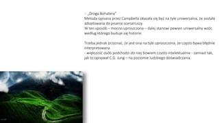 :: „Droga Bohatera”
Metoda opisana przez Campbella okazała się być na tyle uniwersalna, że została
adoptowana do pisania scenariuszy.
W ten sposób – mocno uproszczona – dalej stanowi pewien uniwersalny wzór,
według którego buduje się historie.
Trzeba jednak przyznać, że jest ona na tyle uproszczona, że często bywa błędnie
interpretowana
- większość osób podchodzi do niej bowiem czysto intelektualnie - zamiast tak,
jak to opisywał C.G. Jung – na poziomie ludzkiego doświadczania.
 