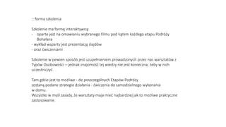 :: forma szkolenia
Szkolenie ma formę interaktywną:
- oparte jest na omawianiu wybranego filmu pod kątem każdego etapu Podróży
Bohatera
- wykład wsparty jest prezentacją slajdów
- oraz ćwiczeniami
Szkolenie w pewien sposób jest uzupełnieniem prowadzonych przez nas warsztatów z
Typów Osobowości – jednak znajomość tej wiedzy nie jest konieczna, żeby w nich
uczestniczyć.
Tam gdzie jest to możliwe - do poszczególnych Etapów Podróży
zostaną podane strategie działania - ćwiczenia do samodzielnego wykonania
w domu.
Wszystko w myśl zasady, że warsztaty maja mieć najbardziej jak to możliwe praktyczne
zastosowanie.
 