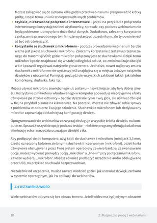 10 2 | Rozpocznij pracę z webinariami
Możesz zalogować się do systemu kilka godzin przed webinarium i przeprowadzić krótką
próbę. Dzięki temu unikniesz nieprzewidzianych problemów.
•• szybkie, niezawodne połączenie internetowe – jeżeli na przykład z połączenia
internetowego korzystają też inni użytkownicy, sprawdź, czy podczas webinarium nie
będą pobierane lub wysyłane duże ilości danych. Dodatkowo, zalecamy korzystanie
z połączenia przewodowego (wi-fi może wystarczyć uczestnikom, ale ty powinieneś/
aś być ostrożniejszy/a).
•• korzystanie ze słuchawek z mikrofonem – podczas prowadzenia webinarium bardzo
ważna jest jakość słuchawek i mikrofonu. Zalecamy korzystanie z zestawu przeznaczo-
nego do transmisji VOIP, gdzie mikrofon połączony jest ze słuchawkami. Dzięki temu
mikrofon będzie znajdować się w stałej odległości od ust, co zminimalizuje dźwięki
w tle i pozwoli regulować natężenie głosu trenera. Jednakże, nawet najlepszy zestaw
słuchawek z mikrofonem nie wystarczy jeśli znajdujesz się w miejscu o dużym natężeniu
dźwięków z otoczenia! Pamiętaj: pozbądź się wszystkich zakłóceń takich jak telefon
komórkowy, drukarka, faks itp.
Możesz używać mikrofonu zewnętrznego lub zestawu – najważniejsze, aby były dobrej jako-
ści. Korzystanie z mikrofonu wbudowanego w komputer spowoduje nieprzyjemne efekty
dźwiękowe po stronie odbiorcy – będzie słyszał nie tylko Twój głos, ale również dźwięki
w tle, na przykład pisanie na klawiaturze. Na początku możesz nie zdawać sobie sprawy
z problemów w odbierze Twojego szkolenia. Słuchawki z mikrofonem lub dedykowany
mikrofon zapewniają dokładniejszą konfigurację dźwięku.
Oprogramowanie do webinariów zazwyczaj obsługuje wszystkie źródła dźwięku na kom-
puterze. Sprawdź wszystkie opcje podczas testów – niektóre programy oferują dodatkowo
eliminację echa i narzędzia usuwające dźwięki z tła.
Aby podłączyć się do komputera, użyj kabli do słuchawek i mikrofonu (mini jack 3,5 mm,
często oznaczony kolorem zielonym (słuchawki) i czerwonym (mikrofon)). Jeżeli karta
dźwiękowa obsługiwana przez Twój system operacyjny zawiera bardziej zaawansowane
opcje, możesz wybierać pomiędzy opcją „mikrofon” a „line-in” przy podłączaniu mikrofonu.
Zawsze wybieraj „mikrofon”. Możesz również podłączyć urządzenie audio obsługiwane
przez USB, na przykład słuchawki bezprzewodowe.
Niezależnie od urządzenia, musisz zawsze wiedzieć gdzie i jak ustawiać dźwięk, zarówno
w systemie operacyjnym, jak i w aplikacji do webinariów.
2.4 USTAWIENIA WIDEO
Wiele webinariów odbywa się bez obrazu trenera. Jeżeli wideo ma być jedynym obrazem
 