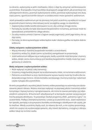 11
na ekranie, wykorzystaj w pełni możliwości, które ci daje by utrzymać zainteresowanie
uczestników. W przypadku innych punktów skupiających uwagę takich, jak prezentacje lub
udostępnianie ekranu, przemyśl wykorzystanie wideo, ponieważ wykorzystuje ono dużą
część pasma, ogranicza transfer danych i w ostateczności może spowolnić webinarium.
Jeżeli prowadzisz webinarium po raz pierwszy lub jeżeli uczestnicy są widoczni na żywo
za pośrednictwem kamery internetowej zwróć szczególną uwagę na oświetlenie:
•• Zapewnij dwa źródła światła skierowane na cel, aby uniknąć silnego cienia;
•• Pamiętaj by światło nie było skierowane bezpośrednio na kamerę, ponieważ może to
spowodować prześwietlenie całego obrazu;
•• Za sobą możesz umieścić banner z logiem swojej organizacji, jeżeli jego kolory nie są
zbyt ostre;
•• Pamiętaj, że okno wyświetlające wideo będzie małe i złożona grafika nie będzie dobrze
widoczna.
Zalety związane z wykorzystaniem wideo:
•• Więcej interakcji i bardziej bezpośredni kontakt z uczestnikami;
•• Uczestnicy widzą Cię, dzięki czemu są bardziej zaangażowani w prezentację;
•• Jeżeli webinarium odbywa się w małej grupie, każdy uczestnik może korzystać z kamery
wideo, dzięki czemu komunikacja jest bardziej bezpośrednia i każdy może być zaan-
gażowany w szkolenie.
Wady związane z wykorzystaniem wideo:
•• Może wpłynąć na jakość całej transmisji;
•• Uczestnicy mogą bardziej skupiać się na obserwowaniu ciebie, niż na temacie webinarium;
•• Patrzenie uczestnikom w oczy i kontrolowanie wyrazu twarzy może być trudne dla nie-
doświadczonego trenera. Utrata kontaktu wzrokowego z kamerą może być natomiast
często irytująca dla uczestników.
W wielu przypadkach, wysokiej jakości kamery wideo pozwalają na automatyczne dosto-
sowanie jakości obrazu. Możesz znacząco wpłynąć na poprawę jakości transmisji wideo
korzystając z lepszej kamery i oprogramowania, ale mimo to zawsze pamiętaj o jej odpo-
wiednim ustawieniu. W kamerach wbudowanych w komputer postać zazwyczaj jest
trochę powyżej obiektywu. To powoduje niezbyt przyjemny efekt „patrzenia z góry” na
uczestników. Podłącz zewnętrzną kamerę i ustaw ją na poziomie oczu. Jeżeli wybierzesz
ten sposób, pamiętaj o utrzymywaniu kontaktu wzrokowego z obiektywem tak często, jak
to możliwe. Wtedy uczestnicy będą czuli, że mówisz do nich, a nie czytasz prezentację.
Jeżeli nie czujesz się wystarczająco pewnie, aby mówić do kamery, zrezygnuj z obrazu
wideo i skup się na treści audio.
 