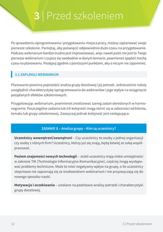 12 3 | Przed szkoleniem
3 | Przed szkoleniem
Po sprawdzeniu oprogramowania i przygotowaniu miejsca pracy, możesz zaplanować swoje
pierwsze szkolenie. Pamiętaj, aby poświęcić odpowiednio dużo czasu na przygotowanie.
Podczas webinarium bardzo trudno jest improwizować, więc nawet jeżeli nie jest to Twoje
pierwsze webinarium i czujesz się swobodnie w danym temacie, powinieneś spędzić trochę
czasu na planowaniu. Postępuj zgodnie z poniższymi punktami, aby o niczym nie zapomnieć.
3.1 ZAPLANUJ WEBINARIUM
Planowanie powinna poprzedzić analiza grupy docelowej i jej potrzeb. Jednocześnie należy
uwzględnić charakterystykę oprogramowania do webinariów i jego wpływ na osiągnięcie
pożądanych efektów szkoleniowych.
Przygotowując webinarium, powinieneś zrealizować szereg zadań określonych w harmo-
nogramie. Poszczególne zadania lub ich kolejność mogą różnić się w zależności od klienta,
tematu lub grupy szkoleniowej. Zazwyczaj jednak kolejność jest następująca:
ZADANIE 1 – Analiza grupy – Kim są uczestnicy?
Uczestnicy wewnętrzni/zewnętrzni – Czy uczestnicy to osoby z jednej organizacji
czy osoby z różnych firm? Uczestnicy, którzy już się znają, będą łatwiej ze sobą współ-
pracować.
Poziom znajomości nowych technologii – Jeżeli uczestnicy mają niskie umiejętności
w zakresie TIK (Technologie Informacyjno-Komunikacyjne), częściej mogą występo-
wać problemy techniczne. Może to mieć negatywny wpływ na grupę, o ile uczestnicy
stopniowo nie zapoznają się ze środowiskiem webinarium i nie przyzwyczają się do
nowego sposobu nauki.
Motywacja i oczekiwania – ustalane na podstawie analizy potrzeb i charakterystyki
grupy docelowej.
 