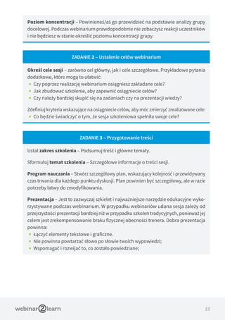 13
Poziom koncentracji – Powinieneś/aś go przewidzieć na podstawie analizy grupy
docelowej. Podczas webinarium prawdopodobnie nie zobaczysz reakcji uczestników
i nie będziesz w stanie określić poziomu koncentracji grupy.
ZADANIE 2 – Ustalenie celów webinarium
Określ cele sesji – zarówno cel główny, jak i cele szczegółowe. Przykładowe pytania
dodatkowe, które mogą to ułatwić:
•• Czy poprzez realizację webinarium osiągniesz zakładane cele?
•• Jak zbudować szkolenie, aby zapewnić osiągniecie celów?
•• Czy należy bardziej skupić się na zadaniach czy na prezentacji wiedzy?
Zdefiniuj kryteria wskazujące na osiągniecie celów, aby móc zmierzyć zrealizowane cele:
•• Co będzie świadczyć o tym, że sesja szkoleniowa spełniła swoje cele?
ZADANIE 3 – Przygotowanie treści
Ustal zakres szkolenia – Podsumuj treść i główne tematy.
Sformułuj temat szkolenia – Szczegółowe informacje o treści sesji.
Program nauczania – Stwórz szczegółowy plan, wskazujący kolejność i przewidywany
czas trwania dla każdego punktu dyskusji. Plan powinien być szczegółowy, ale w razie
potrzeby łatwy do zmodyfikowania.
Prezentacja – Jest to zazwyczaj szkielet i najważniejsze narzędzie edukacyjne wyko-
rzystywane podczas webinarium. W przypadku webinariów udana sesja zależy od
przejrzystości prezentacji bardziej niż w przypadku szkoleń tradycyjnych, ponieważ jej
celem jest zrekompensowanie braku fizycznej obecności trenera. Dobra prezentacja
powinna:
•• Łączyć elementy tekstowe i graficzne.
•• Nie powinna powtarzać słowo po słowie twoich wypowiedzi;
•• Wspomagać i rozwijać to, co zostało powiedziane;
 