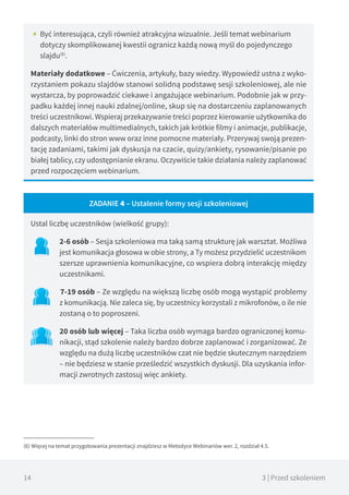 14 3 | Przed szkoleniem
•• Być interesująca, czyli również atrakcyjna wizualnie. Jeśli temat webinarium
dotyczy skomplikowanej kwestii ogranicz każdą nową myśl do pojedynczego
slajdu(6)
.
Materiały dodatkowe – Ćwiczenia, artykuły, bazy wiedzy. Wypowiedź ustna z wyko-
rzystaniem pokazu slajdów stanowi solidną podstawę sesji szkoleniowej, ale nie
wystarcza, by poprowadzić ciekawe i angażujące webinarium. Podobnie jak w przy-
padku każdej innej nauki zdalnej/online, skup się na dostarczeniu zaplanowanych
treści uczestnikowi. Wspieraj przekazywanie treści poprzez kierowanie użytkownika do
dalszych materiałów multimedialnych, takich jak krótkie filmy i animacje, publikacje,
podcasty, linki do stron www oraz inne pomocne materiały. Przerywaj swoją prezen-
tację zadaniami, takimi jak dyskusja na czacie, quizy/ankiety, rysowanie/pisanie po
białej tablicy, czy udostępnianie ekranu. Oczywiście takie działania należy zaplanować
przed rozpoczęciem webinarium.
ZADANIE 4 – Ustalenie formy sesji szkoleniowej
Ustal liczbę uczestników (wielkość grupy):
2-6 osób – Sesja szkoleniowa ma taką samą strukturę jak warsztat. Możliwa
jest komunikacja głosowa w obie strony, a Ty możesz przydzielić uczestnikom
szersze uprawnienia komunikacyjne, co wspiera dobrą interakcję między
uczestnikami.
7-19 osób – Ze względu na większą liczbę osób mogą wystąpić problemy
z komunikacją. Nie zaleca się, by uczestnicy korzystali z mikrofonów, o ile nie
zostaną o to poproszeni.
20 osób lub więcej – Taka liczba osób wymaga bardzo ograniczonej komu-
nikacji, stąd szkolenie należy bardzo dobrze zaplanować i zorganizować. Ze
względu na dużą liczbę uczestników czat nie będzie skutecznym narzędziem
– nie będziesz w stanie prześledzić wszystkich dyskusji. Dla uzyskania infor-
macji zwrotnych zastosuj więc ankiety.
(6) Więcej na temat przygotowania prezentacji znajdziesz w Metodyce Webinariów wer. 2, rozdział 4.5.
 