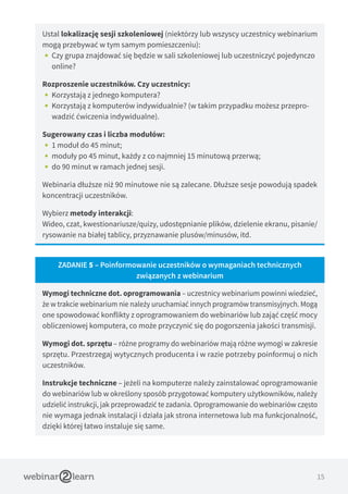 15
Ustal lokalizację sesji szkoleniowej (niektórzy lub wszyscy uczestnicy webinarium
mogą przebywać w tym samym pomieszczeniu):
•• Czy grupa znajdować się będzie w sali szkoleniowej lub uczestniczyć pojedynczo
online?
Rozproszenie uczestników. Czy uczestnicy:
•• Korzystają z jednego komputera?
•• Korzystają z komputerów indywidualnie? (w takim przypadku możesz przepro-
wadzić ćwiczenia indywidualne).
Sugerowany czas i liczba modułów:
•• 1 moduł do 45 minut;
•• moduły po 45 minut, każdy z co najmniej 15 minutową przerwą;
•• do 90 minut w ramach jednej sesji.
Webinaria dłuższe niż 90 minutowe nie są zalecane. Dłuższe sesje powodują spadek
koncentracji uczestników.
Wybierz metody interakcji:
Wideo, czat, kwestionariusze/quizy, udostępnianie plików, dzielenie ekranu, pisanie/
rysowanie na białej tablicy, przyznawanie plusów/minusów, itd.
ZADANIE 5 – Poinformowanie uczestników o wymaganiach technicznych
związanych z webinarium
Wymogi techniczne dot. oprogramowania – uczestnicy webinarium powinni wiedzieć,
że w trakcie webinarium nie należy uruchamiać innych programów transmisyjnych. Mogą
one spowodować konflikty z oprogramowaniem do webinariów lub zająć część mocy
obliczeniowej komputera, co może przyczynić się do pogorszenia jakości transmisji.
Wymogi dot. sprzętu – różne programy do webinariów mają różne wymogi w zakresie
sprzętu. Przestrzegaj wytycznych producenta i w razie potrzeby poinformuj o nich
uczestników.
Instrukcje techniczne – jeżeli na komputerze należy zainstalować oprogramowanie
do webinariów lub w określony sposób przygotować komputery użytkowników, należy
udzielić instrukcji, jak przeprowadzić te zadania. Oprogramowanie do webinariów często
nie wymaga jednak instalacji i działa jak strona internetowa lub ma funkcjonalność,
dzięki której łatwo instaluje się same.
 
