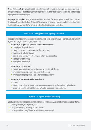 16 3 | Przed szkoleniem
Metody interakcji – grupie osób uczestniczących w webinarium po raz pierwszy wyja-
śnij jak korzystać z dostępnych funkcjonalności, a także objaśnij działanie wszelkiego
oprogramowania obcego.
Najczęstsze błędy – nowym uczestnikom webinariów warto przedstawić listę najczę-
ściej popełnianych błędów. Pozwoli Ci to łatwo rozwiązać typowe problemy techniczne
i uniknąć napływu pytań, na które udzielałeś/aś już odpowiedzi.
ZADANIE 6 – Przygotowanie agendy szkolenia
Plan powinien zawierać kluczowe informacje o sesji szkoleniowej i jej ramach. Powinien
być to zwięzły dokument, zawierający:
•• Informacje organizacyjne na temat webinarium:
■■ datę i godzinę szkolenia;
■■ ramy czasowe – czas trwania i formę pytań;
■■ formę sesji szkoleniowej;
■■ zespół szkoleniowy – obowiązki członków zespołu ;
■■ liczbę uczestników;
■■ narzędzia interakcji.
•• Informacje techniczne:
■■ oprogramowanie wykorzystywane w czasie szkolenia;
■■ wymagania sprzętowe – po stronie trenera;
■■ wymagania sprzętowe – po stronie uczestników.
•• Informacje na temat treści szkolenia:
■■ temat;
■■ zakres (np. główna tematyka poruszana w czasie webinarium i jej zakres);
■■ program (np. kolejność tematów/treści podczas webinarium).
ZADANIE 7 – Wybór modelu ewaluacji
Zadbaj o wcześniejsze zaplanowanie procesu ewaluacji. Zadaj sobie następujące pytania:
•• Z której metody będę korzystać?
•• Czy powinienem/am nagrać spotkanie?
•• Jakie pytania szczegółowe powinienem/am zadać?
 