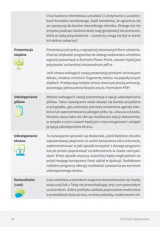 18 3 | Przed szkoleniem
Choć kamera internetowa umożliwi Ci utrzymanie z uczestni-
kami kontaktu wzrokowego, bądź świadomy, że ogranicza się
on zazwyczaj do bardzo niewielkiego okienka. Dlatego też nie
przypisuj podczas szkolenia dużej wagi gestykulacji lub pomocom,
które ze sobą przyniosłeś/aś – uczestnicy mogą nie być w stanie
ich dobrze zobaczyć!
Prezentacja
slajdów
Prezentacja jest jedną z najczęściej stosowanych form szkolenia.
Chociaż większość programów do obsługi webinariów umożliwia
wgranie prezentacji w formacie Power Point, czasami lepiej jest
poprzestać na bardziej niezawodnym pdf-ie.
Jeśli chcesz wzbogacić swoją prezentację prostymi animacjami
tekstu, możesz umieścić fragmenty tekstu na pojedynczych
slajdach. Przełączając kolejne strony stworzysz prostą animację,
pozostając jednocześnie bezpieczny/a z formatem PDF!
Udostępnianie
plików
Możesz wzbogacić swoją prezentację o opcję udostępniania
plików. Takie rozwiązanie może okazać się bardzo przydatne
w przypadku, gdy zaistnieje potrzeba omówienia agendy szko-
lenia lub zaprezentowania jakiegoś pliku np. arkusza w Excelu.
Niestety opcja taka nie oferuje możliwości edycji dokumentu,
w związku z czym czasami lepiej jest z niej zrezygnować i zastąpić
ją opcją udostępniania ekranu.
Udostępnianie
ekranu
To rozwiązanie sprawdzi się doskonale, jeżeli będziesz chciał/a
zaprezentować jakąś treść na swoim komputerze lub w Internecie,
zademonstrować w jaki sposób korzystać z danego programu
lub po prostu popracować na dokumencie w czasie rzeczywi-
stym. W ten sposób wszyscy uczestnicy będą mogli patrzeć na
pulpit twojego komputera i brać udział w dyskusji. Dodatkowo
niektóre programy oferują możliwość rysowania po warstwie
udostępnionego ekranu.
Komunikator
(czat)
Czat umożliwia uczestnikom wzajemne komunikowanie się między
sobą oraz/lub z Tobą nie przeszkadzając przy tym pozostałym
uczestnikom. Dobra praktyka zakłada poproszenie moderatora
o prowadzenie dyskusji oraz, w miarę potrzeby, moderowanie ich.
 