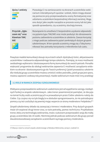 19
Quizy i ankiety Pozwalają Ci na zamieszczanie na ekranach uczestników webi-
narium interaktywnych quizów i ankiet, które mogą okazać
się pomocne przy przeprowadzaniu oceny formatywnej oraz
udzielaniu uczestnikom bezpośredniej informacji zwrotnej. Mogą
one służyć jako zwykłe narzędzia w procesie oceny lub też jako
sposób sprawdzenia, czy uczestnicy słuchają trenera.
Przycisk „Zgła-
szam się” oraz
klawisze TAK/
NIE
Rozwiązanie to umożliwia Ci bezpośrednie uzyskanie odpowiedzi
na pytania typu TAK/NIE oraz może posłużyć do obrazowania
poziomu zadowolenia uczestników ze szkolenia. Zawsze korzystaj
z niego podczas zadawania pytań zamkniętych dużym grupom
szkoleniowym. W ten sposób uczestnicy mogą się z Tobą komu-
nikować bez potrzeby korzystania z mikrofonów lub czatu.
Powyższe modele komunikacji stosuje się w trzech celach: dystrybucji treści, aktywizowania
uczestników i nadawania odpowiedniego tempa szkoleniu. Pamiętaj, że masz możliwość
swobodnego wybierania i dostosowywania formy komunikacji do swoich potrzeb. Ponadto
większość programów do obsługi webinariów zapewnia Ci możliwość zarządzania wido-
kiem na ekranie i dostosowywania go do Twoich preferencji (jeżeli prowadzisz szkolenie
dla niedużej grupy uczestników możesz umieścić wideo pośrodku, jeżeli grupa jest spora,
możesz zapewnić czołową rolę prezentacji). Każde webinarium może mieć inny przebieg!
3.3 ROLE W RAMACH ZESPOŁU SZKOLENIOWEGO
Efektywne przeprowadzenie webinarium uzależnione jest od wypełnienia szeregu niezbęd-
nych funkcji w zespole szkoleniowym. Jako trener powinieneś/aś pamiętać, że decyzja
na temat liczby osób uczestniczących w prowadzonym przez Ciebie szkoleniu należy do
Ciebie. Czy czujesz się na tyle biegły/a w obsłudze oprogramowania, że nie potrzebujesz
pomocy czy też czuł(a)byś się pewniej mając wsparcie ze strony moderatora i helpdesku?(7)
Zespół szkoleniowy składa się zazwyczaj z trenera i moderatora. Przy dużych grupach
może ich wspierać drugi trener oraz, w razie potrzeby, pomoc techniczna. Przykładowo
trener, który zna technologię webinariów, może z sukcesem przeprowadzić sesję dla małej
grupy uczestników (do 19 osób). Niemniej jednak podczas webinarium dla grupy ponad
dwudziestoosobowej zarządzanie uczestnikami wymaga pomocy moderatora.
(7) Więcej o rolach w ramach zespołu szkoleniowego w Metodyce Webinariów, wersja 2, rozdział 3.3.
 