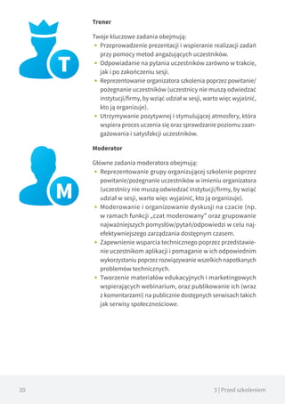 20 3 | Przed szkoleniem
Trener
Twoje kluczowe zadania obejmują:
•• Przeprowadzenie prezentacji i wspieranie realizacji zadań
przy pomocy metod angażujących uczestników.
•• Odpowiadanie na pytania uczestników zarówno w trakcie,
jak i po zakończeniu sesji.
•• Reprezentowanie organizatora szkolenia poprzez powitanie/
pożegnanie uczestników (uczestnicy nie muszą odwiedzać
instytucji/firmy, by wziąć udział w sesji, warto więc wyjaśnić,
kto ją organizuje).
•• Utrzymywanie pozytywnej i stymulującej atmosfery, która
wspiera proces uczenia się oraz sprawdzanie poziomu zaan-
gażowania i satysfakcji uczestników.
Moderator
Główne zadania moderatora obejmują:
•• Reprezentowanie grupy organizującej szkolenie poprzez
powitanie/pożegnanie uczestników w imieniu organizatora
(uczestnicy nie muszą odwiedzać instytucji/firmy, by wziąć
udział w sesji, warto więc wyjaśnić, kto ją organizuje).
•• Moderowanie i organizowanie dyskusji na czacie (np.
w ramach funkcji „czat moderowany” oraz grupowanie
najważniejszych pomysłów/pytań/odpowiedzi w celu naj-
efektywniejszego zarządzania dostępnym czasem.
•• Zapewnienie wsparcia technicznego poprzez przedstawie-
nie uczestnikom aplikacji i pomaganie w ich odpowiednim
wykorzystaniu poprzez rozwiązywanie wszelkich napotkanych
problemów technicznych.
•• Tworzenie materiałów edukacyjnych i marketingowych
wspierających webinarium, oraz publikowanie ich (wraz
z komentarzami) na publicznie dostępnych serwisach takich
jak serwisy społecznościowe.
 