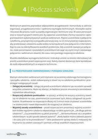 21
4 | Podczas szkolenia
Webinarium powinno poprzedzać odpowiednie przygotowanie i komunikaty w zakresie
organizacji, przygotowania treści i spełnienia wymogów technicznych. Niezwykle ważne
i kluczowe dla procesu nauki są aspekty organizacyjne i techniczne sesji. W czasie pierwszych
sesji w nowych grupach istotne jest, by zapoznać uczestników z formą nauczania i opro-
gramowaniem wykorzystywanym podczas webinarium. Poproś uczestników o połączenie
z platformą, przynajmniej w przypadku pierwszej sesji, na 15 minut przed jej rozpoczęciem,
aby przetestować ustawienia audio/wideo na komputerach oraz połączenie z Internetem.
Daje to czas na zidentyfikowanie wszelkich problemów. Gdy uczestnik nawiąże już połącze-
nie, może porozmawiać z pozostałymi uczestnikami lub zająć się czymś innym (zostawiając
połączenie z webinarium otwarte) do czasu rzeczywistego rozpoczęcia szkolenia.
Wszelkie dodatkowe wymagania techniczne i instrukcje umieść na stronie internetowej lub
prześlij uczestnikom przed rozpoczęciem sesji. Należy również dostarczyć dane kontaktowe
do osób odpowiedzialnych za wsparcie techniczne.
4.1 PRZESTRZEGANIE HARMONOGRAMU I PORZĄDKU SZKOLENIA
Ważnym elementem webinarium jest trzymanie się wcześniej ustalonego harmonogramu
i porządku szkolenia. Jesteś zobowiązany/a stawić się na szkolenie punktualnie i prze-
strzegać następujących zasad:
•• Zaloguj się wcześniej – zaloguj się przed uczestnikami szkolenia i po raz ostatni sprawdź
wszystkie ustawienia. Może się zdarzyć, że będziesz jeszcze zmuszony/a zainstalować
najświeższe aktualizacje;
•• Rozpocznij szkolenie punktualnie – w sytuacji, w której nie wszyscy uczestnicy stawili
się na szkolenie na czas, powinieneś/aś uszanować tych, którzy zalogowali się punk-
tualnie. Oczekiwanie na rozpoczęcie dłużej niż 5 minut może zirytować uczestników
i w ostateczności nawet doprowadzić do rezygnacji ze szkolenia;
•• Wyjaśnij zasady uczestnictwa – przed rozpoczęciem prezentacji wyjaśnij uczestni-
kom krótko regulamin szkolenia odpowiadając na takie pytania jak „Jak długo potrwa
szkolenie?”, „Czy przewidziane są jakieś przerwy?”, „Jak komunikować się z zespołem
szkoleniowym i w jaki sposób zadawać pytania?” „Kiedy będzie można zadawać pytania
i ile czasu jest na to przewidziane?”. Takie postawienie sprawy doda Ci motywacji do
trzymania się ustaleń czasowych i pomoże uniknąć wszelkich nieporozumień.
 
