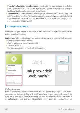 22 4 | W trakcie szkolenia
•• Pozostań w kontakcie z moderatorem – moderator nie musi siedzieć obok Ciebie
przez całe szkolenie, ale zalecane jest, byście przez cały czas utrzymywali bezpośredni
kontakt. W ostateczności np. poprzez komunikator;
•• Zakończ sesję o czasie – nawet jeśli nie zdążyłeś/aś odpowiedzieć na wszystkie pytania
zakończ sesję punktualnie. Pamiętaj, że uczestnicy mogą nie dysponować dużą ilością
czasu i uczestniczyć w szkoleniu bezpośrednio w miejscu pracy. Uszanuj ich czas,
a zobaczysz, że wrócą po więcej!
4.2 NARZĘDZIA INTERAKCJI
W związku z rozproszeniem uczestników, w trakcie webinarium wykorzystuje się nastę-
pujące narzędzia interakcji:
Czat pozwala Tobie i moderatorowi, bez konieczności przerywania prezentacji lub łączności:
•• Przywitać uczestników szkolenia;
•• Akcentować główne punkty wystąpienia;
•• Zadawać pytania;
•• Pomagać uczestnikom w kwestiach technicznych.
Możliwy scenariusz:
Przed rozpoczęciem szkolenia poproś moderatora o rozpoczęcie dyskusji na czacie. Mode-
rator może zapytać uczestników o ich oczekiwania i powody, dla których zdecydowali się
wziąć udział w szkoleniu, a dodatkowo może spisywać najistotniejsze pytania pojawiające
się podczas prezentacji i przekazać ci je pod koniec sesji. Moderator może również zebrać
Okno czatu
Slajd 1
Jak prowadzić
webinaria?
 
