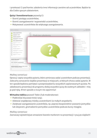 23
i przekazać Ci pod koniec szkolenia inne informacje zwrotne od uczestników. Będzie to
dla Ciebie sporym ułatwieniem.
Quizy i kwestionariusze pozwolą Ci:
•• Ocenić postępy uczestników;
•• Ocenić zaangażowanie i wypowiedzi uczestników;
•• Motywować uczestników do większego zaangażowania.
Możliwy scenariusz:
Opracuj i zapisz wszystkie pytania, które zamierzasz zadać uczestnikom podczas prezentacji.
Zalecamy oznaczenie slajdów prezentacji w miejscach, w których chcesz zadać pytanie. W
ten sposób będziesz pamiętać o przeprowadzeniu wszystkich zaplanowanych quizów. Po
załadowaniu prezentacji do programu dodaj wszystkie quizy do osobnych zakładek i  miej
je pod ręką. W ten sposób o niczym nie zapomnisz!
Wirtualna tablica pozwoli Tobie i/lub moderatorowi:
•• Podkreślać kluczowe treści sesji;
•• Ułatwiać współpracę miedzy uczestnikami (w małych zespołach);
•• Zwiększać zaangażowanie uczestników, np. poprzez bezpośrednie rysowanie pomysłów
lub skojarzeń, gromadzenie pomysłów uczestników podczas burzy mózgów.
Możliwy scenariusz:
Zaznaczaj najistotniejsze omawiane kwestie markerem na prezentacji i rysuj po slajdach!
Okno ankiety
Podczas szkolenia.
Webinarium powinno poprzedzać odpowiednie przygotowanie i komunikaty w zakresie organizacji,
przygotowania treści i spełnienia wymogów technicznych. Niezwykle ważne i kluczowe dla procesu nauki są
aspekty organizacyjne i techniczne sesji. W czasie pierwszych sesji w nowych grupach istotne jest, by zapoznać
uczestników z formą nauczania i oprogramowaniem wykorzystywanym podczas webinarium. Poproś
uczestników o połączenie z platformą, przynajmniej w przypadku pierwszej sesji, na 15 minut przed jej
rozpoczęciem, aby przetestować ustawienia audio/wideo na komputerach oraz połączenie z Internetem. Daje to
czas na zidentyfikowanie wszelkich problemów. Gdy uczestnik nawiąże już połączenie, może porozmawiać z
pozostałymi uczestnikami lub zająć się czymś innym (zostawiając połączenie z webinarium otwarte) do czasu
rzeczywistego rozpoczęcia szkolenia.
 
